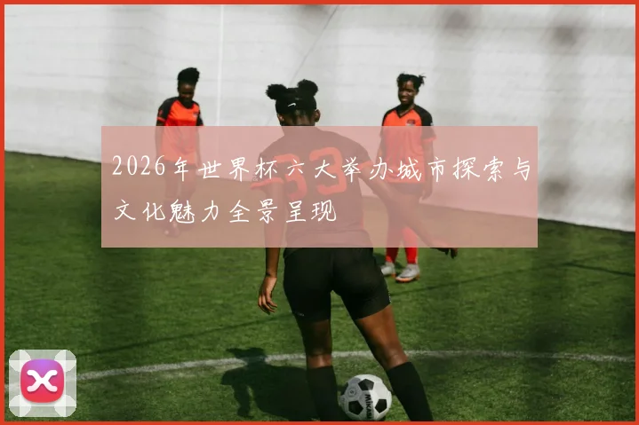 2026年世界杯六大举办城市探索与文化魅力全景呈现