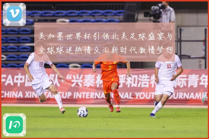 美加墨世界杯引领北美足球盛宴与全球球迷热情交汇新时代激情梦想战术观察