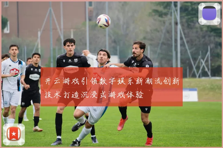 开云游戏引领数字娱乐新潮流创新技术打造沉浸式游戏体验