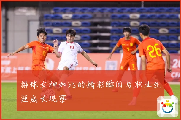 排球女神加比的精彩瞬间与职业生涯成长观察