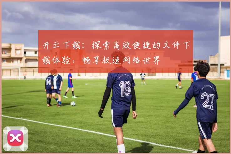 开云下载：探索高效便捷的文件下载体验，畅享极速网络世界