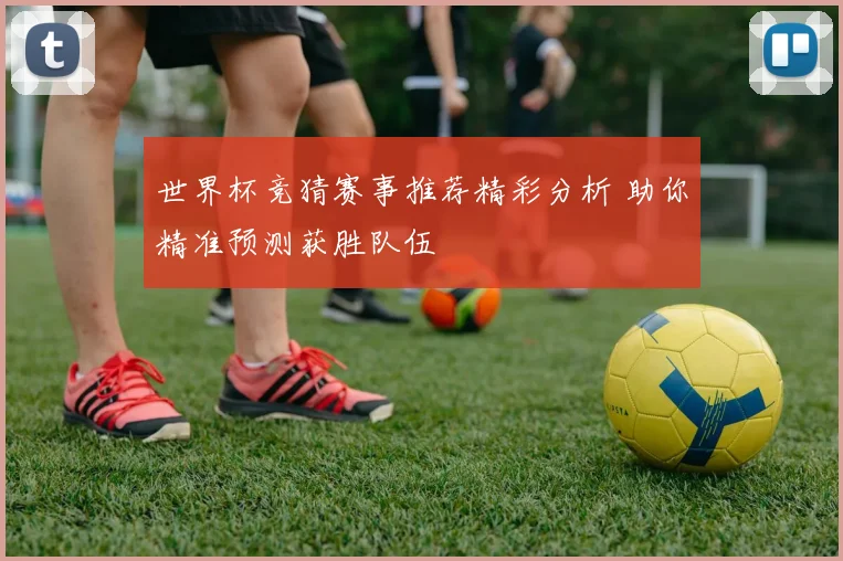 世界杯竞猜赛事推荐精彩分析 助你精准预测获胜队伍