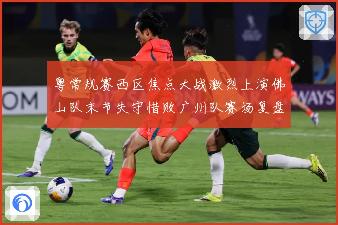 粤常规赛西区焦点大战激烈上演佛山队末节失守惜败广州队赛场复盘