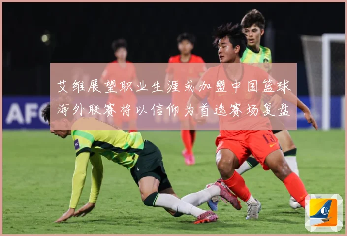 艾维展望职业生涯或加盟中国篮球海外联赛将以信仰为首选赛场复盘