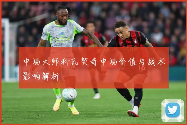 中场大师科瓦契奇中场价值与战术影响解析