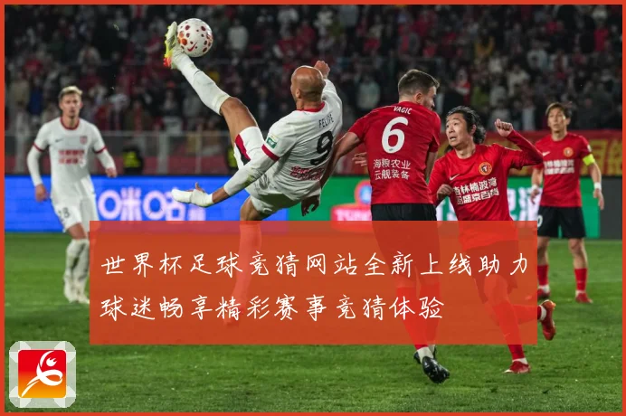 世界杯足球竞猜网站全新上线助力球迷畅享精彩赛事竞猜体验