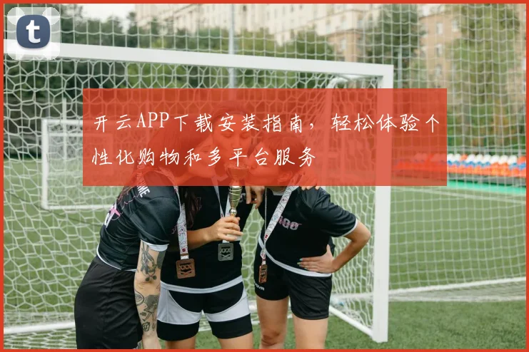 开云APP下载安装指南，轻松体验个性化购物和多平台服务